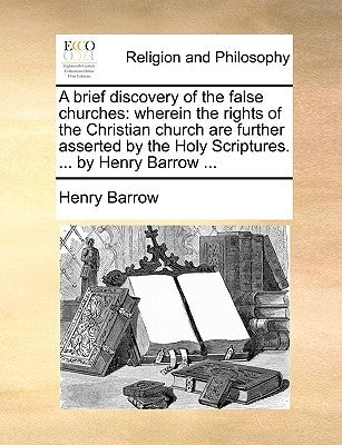 A Brief Discovery of the False Churches: Wherein the Rights of the Christian Church Are Further Asserted by the Holy Scriptures. ... by Henry Barrow . by Barrow, Henry