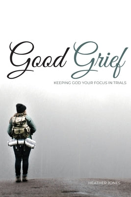 Good Grief: Keeping God Your Focus In Trials by Jones, Heather