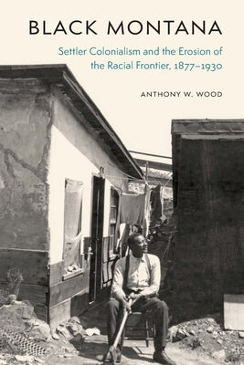 Black Montana: Settler Colonialism and the Erosion of the Racial Frontier, 1877-1930 by Wood, Anthony W.