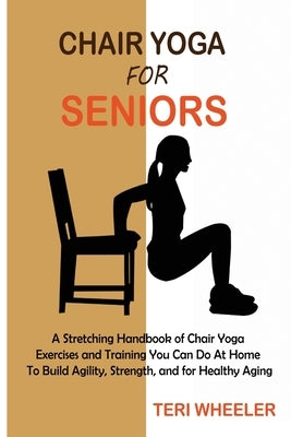 Chair Yoga for Seniors: A Stretching Handbook of Chair Yoga Exercises and Training You Can Do At Home To Build Agility, Strength, and for Heal by Wheeler, Teri