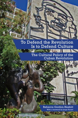 To Defend the Revolution Is to Defend Culture: The Cultural Policy of the Cuban Revolution by Gordon-Nesbitt, Rebecca