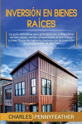 Inversión en bienes raíces: La guía definitiva para principiantes sobre cómo vender casas vender propiedades al por mayor y crear flujos de ingres by Pennyfeather, Charles