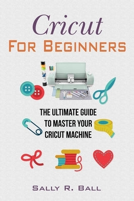 Cricut For Beginners: The Ultimate Guide To Master Your Cricut Machine by Ball, Sally R.
