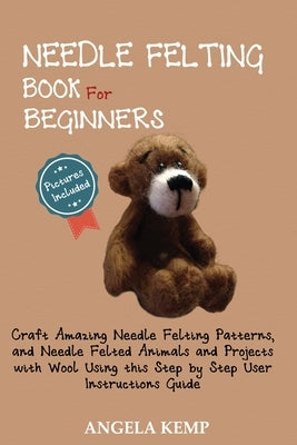 Needle Felting Book for Beginners: Craft Amazing Needle Felting Patterns, and Needle Felted Animals and Projects with Wool Using this Step by Step Use by Kemp, Angela