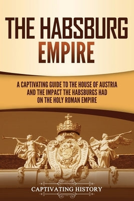 The Habsburg Empire: A Captivating Guide to the House of Austria and the Impact the Habsburgs Had on the Holy Roman Empire Paperback Captivating History