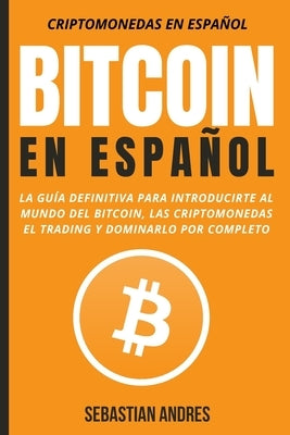 Bitcoin en Español: La guía definitiva para introducirte al mundo del Bitcoin, las Criptomonedas, el Trading y dominarlo por completo by Andres, Sebastian