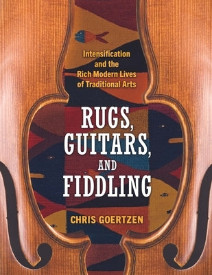 Rugs, Guitars, and Fiddling: Intensification and the Rich Modern Lives of Traditional Arts by Goertzen, Chris