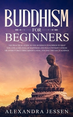Buddhism for Beginners: The Practical Guide to the Buddha's Teachings to Help You Live a Life Full of Happiness and Peace without Stress or An by Jessen, Alexandra