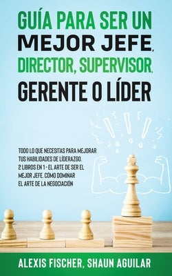 Guía para Ser un Mejor Jefe, Director, Supervisor, Gerente o Líder: Todo lo que Necesitas para Mejorar tus Habilidades de Líderazgo. 2 Libros en 1 - E by Fischer, Alex