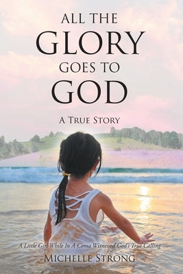 All the Glory Goes to God: A True Story: A Little Girl While In A Coma Witnessed God's True Calling by Strong, Michelle
