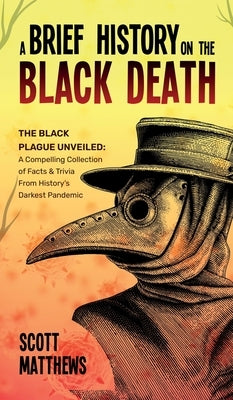 A Brief History On The Black Death - The Black Plague Unveiled: A Compelling Collection of Facts & Trivia From History's Darkest Pandemic by Matthews, Scott