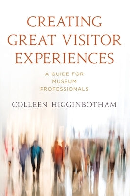 Creating Great Visitor Experiences: A Guide for Museum Professionals by Higginbotham, Colleen