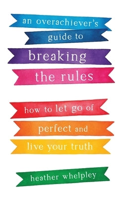 An Overachiever's Guide to Breaking the Rules: How to Let Go of Perfect and Live Your Truth by Whelpley, Heather