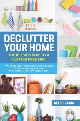 Declutter Your Home: The Kelsie's Way to a Clutter Free Life - A Workbook to Tidying, Cleaning and Organizing Your House, Room by Room, on by Zaria, Kelsie