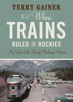 When Trains Ruled the Rockies: My Life at the Banff Railway Station by Gainer, Terry