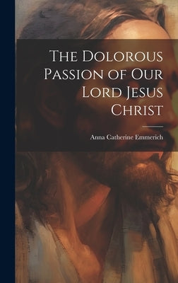 The Dolorous Passion of Our Lord Jesus Christ by Emmerich, Anna Catherine