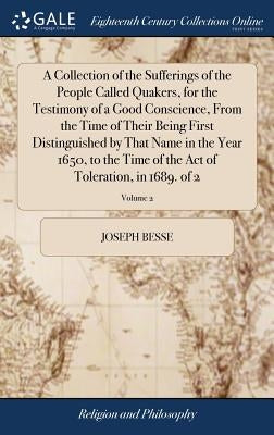 A Collection of the Sufferings of the People Called Quakers, for the Testimony of a Good Conscience, From the Time of Their Being First Distinguished by Besse, Joseph
