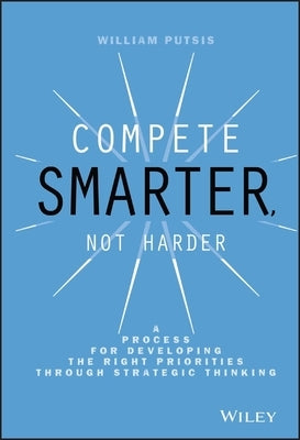 Compete Smarter, Not Harder: A Process for Developing the Right Priorities Through Strategic Thinking by Putsis, William