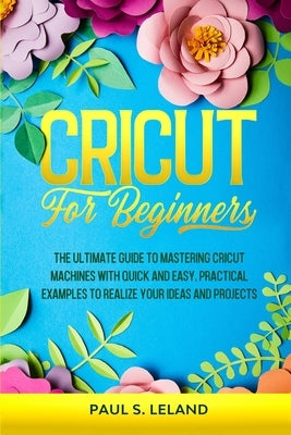 Cricut for Beginners: The Ultimate Guide to Mastering Cricut Machines With Quick and Easy, Practical Examples to Realize Your Ideas and Proj by Leland, Paul S.