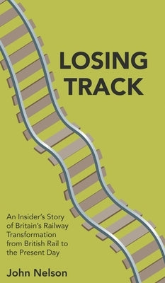 Losing Track: An Insider's Story of Britain's Railway Transformation from British Rail to the Present Day by Nelson, John