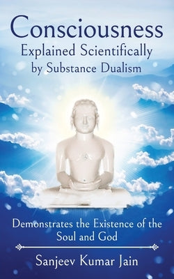 Consciousness Explained Scientifically by Substance Dualism: Demonstrates the Existence of the Soul and God by Jain, Sanjeev Kumar