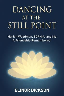 Dancing At The Still Point: Marion Woodman, SOPHIA, and Me - A Friendship Remembered by Dickson, Elinor