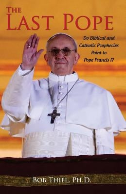 The Last Pope: Do Biblical and Catholic Prophecies Point to Pope Francis I? by Thiel, Ph. D. Bob