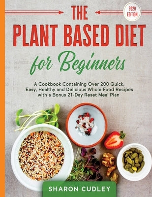 The Plant Based Diet for Beginners: A Cookbook Containing Over 200 Quick, Easy, Healthy and Delicious Whole Food Recipes with a Bonus 21-Day Reset Mea by Cudley, Sharon