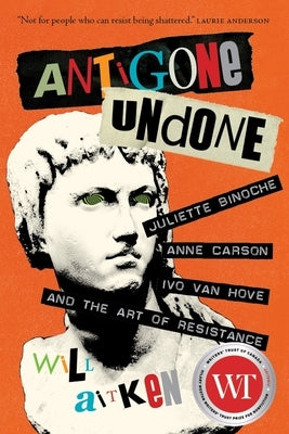 Antigone Undone: Juliette Binoche, Anne Carson, Ivo Van Hove, and the Art of Resistance by Aitken, Will