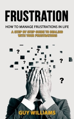 Frustration: How to Manage Frustrations in Life (A Step by Step Guide to Dealing with Your Frustrations) by Williams, Guy