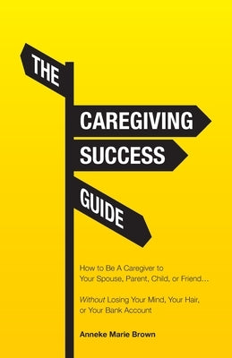 The Caregiving Success Guide: How to Be A Caregiver to Your Spouse, Parent, Child, or Friend... Without Losing Your Mind, Your Hair, or Your Bank Ac by Brown, Anneke Marie