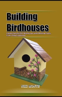 Building Birdhouses: Easiest Fanciful DIY Birdhouses with Minimal Tools, Every Step Explained by Monte, Niki