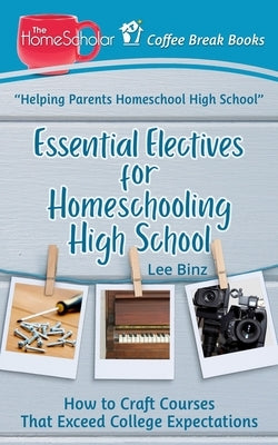 Essential Electives for Homeschooling High School: How to Craft Courses That Exceed College Expectations by Binz, Lee