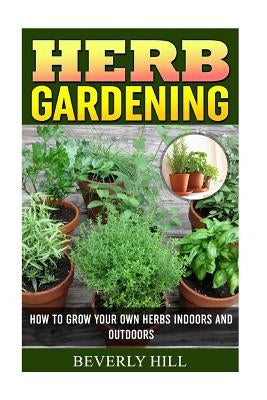 Herb Gardening: How To Grow Your Own Herbs Indoors And Outdoors Paperback Createspace Independent Publishing Platform