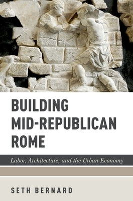 Building Mid-Republican Rome: Labor, Architecture, and the Urban Economy by Bernard, Seth