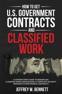 How to Get U.S. Government Contracts and Classified Work: A Contractor's Guide to Bidding on Classified Work and Building a Compliant Security Program by Bennett, Jeffrey W.