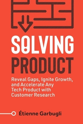 Solving Product: Reveal Gaps, Ignite Growth, and Accelerate Any Tech Product with Customer Research by Garbugli, Étienne