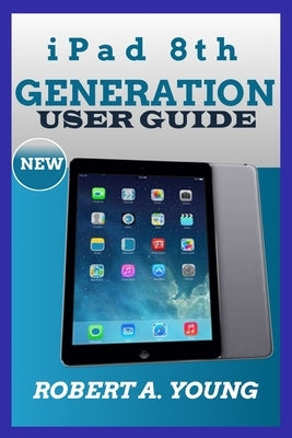 iPad 8th GENERATION USER GUIDE: A Complete Step By Step Guide To Master The New iPad 8th Generation For Beginners, Seniors And Pro With Screenshot, Tr by A. Young, Robert