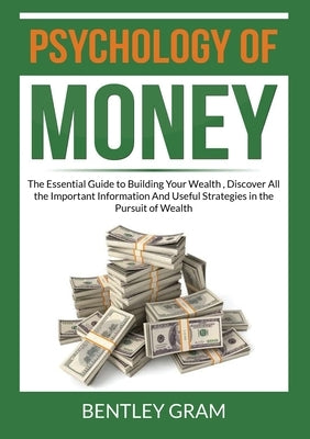 Psychology of Money: The Essential Guide to Building Your Wealth, Discover All the Important Information And Useful Strategies in the Pursu by Gram, Bentley