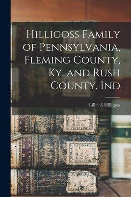 Hilligoss Family of Pennsylvania, Fleming County, Ky. and Rush County, Ind by Hilligoss, Lillie A.