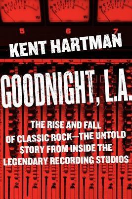 Goodnight, L.A.: The Rise and Fall of Classic Rock -- The Untold Story from Inside the Legendary Recording Studios by Hartman, Kent