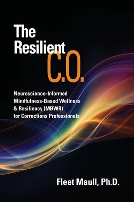 The Resilient C.O.: Neuroscience Informed Mindfulness-Based Wellness & Resiliency (MBWR) for Corrections Professionals by Maull, Fleet