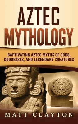 Aztec Mythology: Captivating Aztec Myths of Gods, Goddesses, and Legendary Creatures by Clayton, Matt