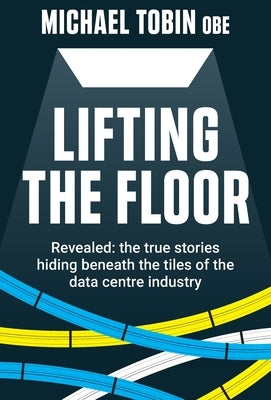 Lifting The Floor: Revealed: the true stories hiding beneath the tiles of the data centre industry by Tobin, Michael