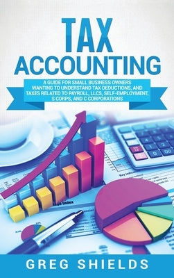 Tax Accounting: A Guide for Small Business Owners Wanting to Understand Tax Deductions, and Taxes Related to Payroll, LLCs, Self-Emplo by Shields, Greg