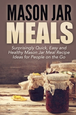 Mason Jar Meals: Surprisingly Quick, Easy and Healthy Mason Jar Meal Recipe Ideas for People on the Go by Jacobs, Jessica