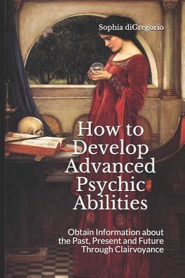 How to Develop Advanced Psychic Abilities: Obtain Information about the Past, Present and Future Through Clairvoyance by DiGregorio, Sophia