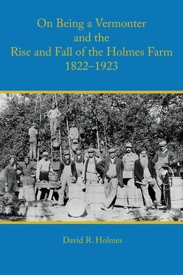 On Being a Vermonter and the Rise and Fall of the Holmes Farm 1822-1923 by Holmes, David R.