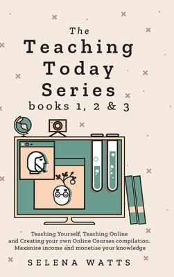 Teaching Today Series Books 1, 2 and 3: Teaching Yourself, Teaching Online and Creating your own Online Courses compilation. Maximise income and monet by Watts, Selena