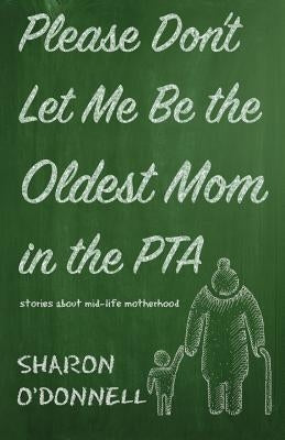 Please Don't Let Me Be the Oldest Mom in the PTA: Stories about mid-life motherhood by O'Donnell, Sharon